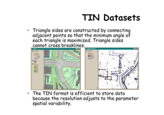 TIN Datasets
• Triangle sides are constructed by connecting
  adjacent points so that the minimum angle of
  each triangle is maximized. Triangle sides
  cannot cross breaklines.




• The TIN format is efficient to store data
  because the resolution adjusts to the parameter
  spatial variability.
 