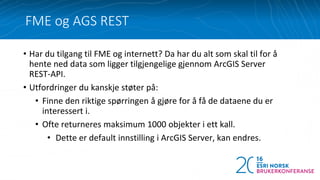 • Har du tilgang til FME og internett? Da har du alt som skal til for å
hente ned data som ligger tilgjengelige gjennom ArcGIS Server
REST-API.
• Utfordringer du kanskje støter på:
• Finne den riktige spørringen å gjøre for å få de dataene du er
interessert i.
• Ofte returneres maksimum 1000 objekter i ett kall.
• Dette er default innstilling i ArcGIS Server, kan endres.
FME og AGS REST
 