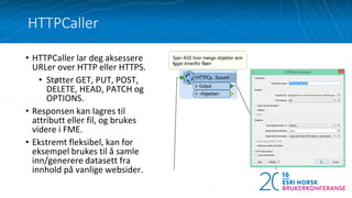 • HTTPCaller lar deg aksessere
URLer over HTTP eller HTTPS.
• Støtter GET, PUT, POST,
DELETE, HEAD, PATCH og
OPTIONS.
• Responsen kan lagres til
attributt eller fil, og brukes
videre i FME.
• Ekstremt fleksibel, kan for
eksempel brukes til å samle
inn/generere datasett fra
innhold på vanlige websider.
HTTPCaller
 