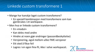 • Mange har kanskje laget custom transfomere?
• En spesiell kombinasjon med transformere som kan
gjenbrukes i et workspace.
• Men hva er linkede custom transformere?
• En «modul»
• Kan deles med andre
• Hindre at noen gjør endringer (passordbeskyttelse)
• Versjonering, også mellom ulike FME-versjoner
• Ett sted å fikse feil
• Lagres i en egen fmx-fil, ikke i selve workspacet.
Linkede custom transformere 1
 