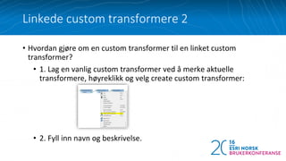 • Hvordan gjøre om en custom transformer til en linket custom
transformer?
• 1. Lag en vanlig custom transformer ved å merke aktuelle
transformere, høyreklikk og velg create custom transformer:
• 2. Fyll inn navn og beskrivelse.
Linkede custom transformere 2
 