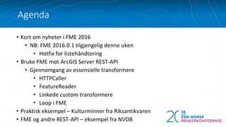 • Kort om nyheter i FME 2016
• NB: FME 2016.0.1 tilgjengelig denne uken
• Hotfix for listehåndtering
• Bruke FME mot ArcGIS Server REST-API
• Gjennomgang av essensielle transformere
• HTTPCaller
• FeatureReader
• Linkede custom transformere
• Loop i FME
• Praktisk eksempel – Kulturminner fra Riksantikvaren
• FME og andre REST-API – eksempel fra NVDB
Agenda
 