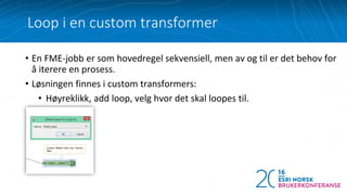 • En FME-jobb er som hovedregel sekvensiell, men av og til er det behov for
å iterere en prosess.
• Løsningen finnes i custom transformers:
• Høyreklikk, add loop, velg hvor det skal loopes til.
Loop i en custom transformer
 