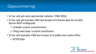 • Vi har sett på noen spennende nyheter i FME 2016.
• Vi har sett på hvordan FME kan brukes til å hente data fra ArcGIS
Server REST-endepunkt
• Linkede custom transformere
• Tiling med loop i custom transfomer
• Vi har sett hvordan FME kan brukes til å jobbe mot andre APIer
• HTTPCaller
Oppsummering
 