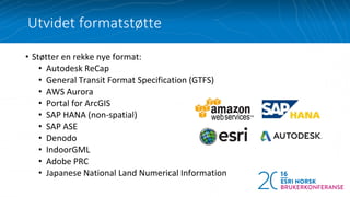 Utvidet formatstøtte
• Støtter en rekke nye format:
• Autodesk ReCap
• General Transit Format Specification (GTFS)
• AWS Aurora
• Portal for ArcGIS
• SAP HANA (non-spatial)
• SAP ASE
• Denodo
• IndoorGML
• Adobe PRC
• Japanese National Land Numerical Information
 