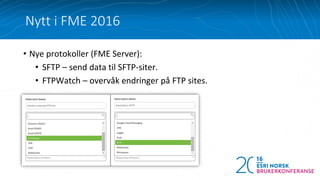 Nytt i FME 2016
• Nye protokoller (FME Server):
• SFTP – send data til SFTP-siter.
• FTPWatch – overvåk endringer på FTP sites.
 