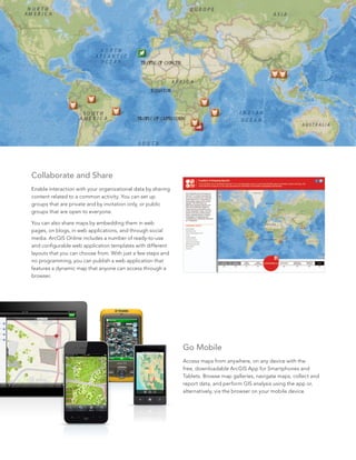 5
Collaborate and Share
Enable interaction with your organizational data by sharing
content related to a common activity. You can set up
groups that are private and by invitation only, or public
groups that are open to everyone.
You can also share maps by embedding them in web
pages, on blogs, in web applications, and through social
media. ArcGIS Online includes a number of ready-to-use
and configurable web application templates with different
layouts that you can choose from. With just a few steps and
no programming, you can publish a web application that
features a dynamic map that anyone can access through a
browser.
Go Mobile
Access maps from anywhere, on any device with the
free, downloadable ArcGIS App for Smartphones and
Tablets. Browse map galleries, navigate maps, collect and
report data, and perform GIS analysis using the app or,
alternatively, via the browser on your mobile device.
 