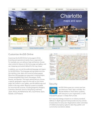 6
Security
ArcGIS Online gives you control over how
you share your maps, apps, and data. You
decide whether to share items—publicly,
with everyone in your organization, or with
only specific groups—or keep them private.
Esri’s security strategy is based on an industry-standard,
defense-in-depth approach that provides security controls
at every level, for every user. Organizations retain ownership
of intellectual property rights for data they publish, and
control when and what to delete.
Customize ArcGIS Online
Customize the ArcGIS Online home page to fit the
branding and operational needs of your organization.
For example, you can add your logo and banner, choose
what content to feature on the home page and gallery, and
set a basemap and extent default for the map viewer.
In addition, you can set the preferred language and region
for ArcGIS Online. The language settings determine how
the interface, time, date, and numerical values appear.
More than 20 languages are supported, including Arabic,
Chinese (simplified Han), Dutch, Norwegian, Polish,
Russian, and Spanish. The region setting lets you choose
a specific geographic region for the map on your home
page, the content in your gallery, and the default map and
extent in the map viewer. Regional content is available
for more than 60 countries, including Argentina, Bulgaria,
Colombia, Denmark, Estonia, Hong Kong, Indonesia,
Japan, Kenya, the Netherlands, Peru, South Korea, Spain,
Sweden, and Thailand.
 