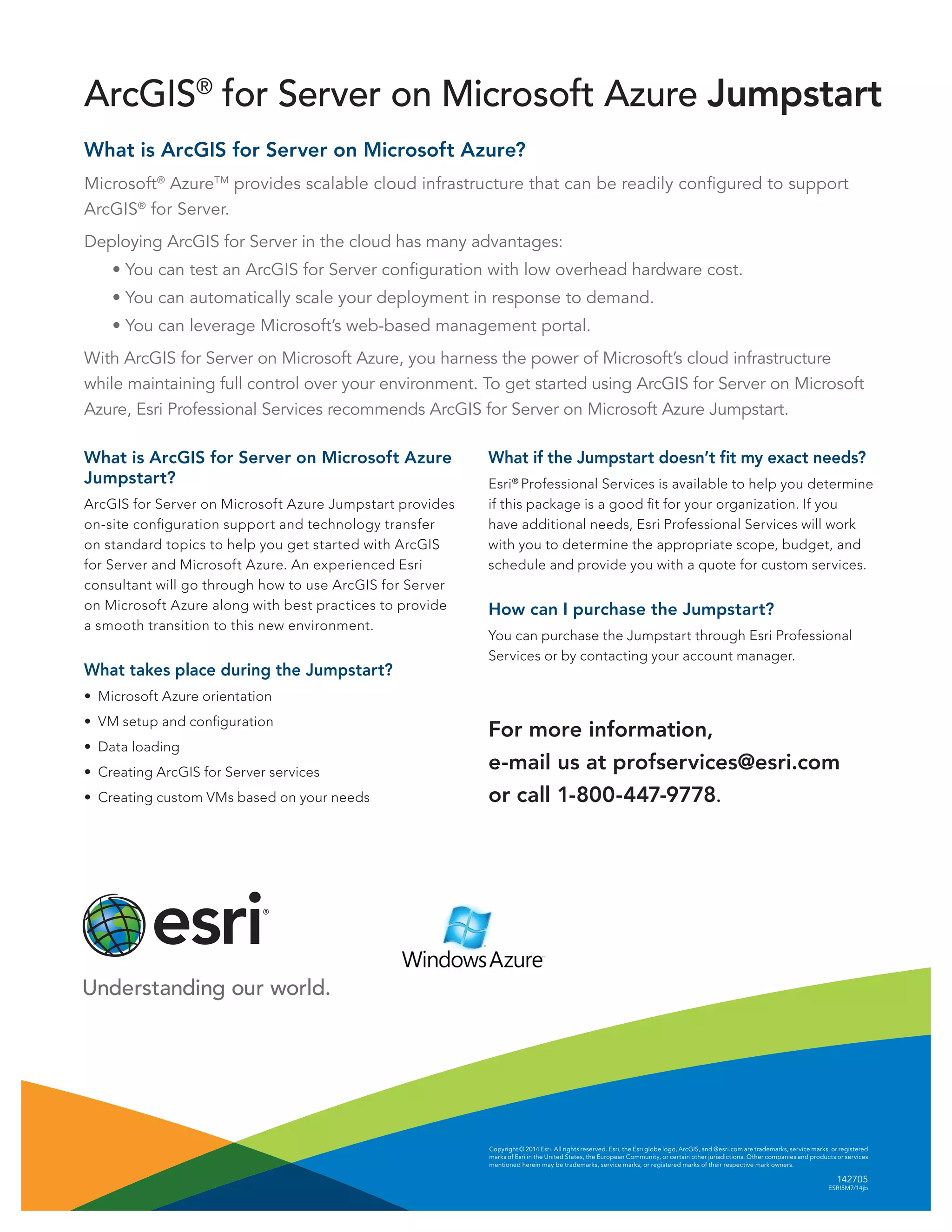Copyright © 2014 Esri. All rights reserved. Esri, the Esri globe logo, ArcGIS, and @esri.com are trademarks, service marks, or registered
marks of Esri in the United States, the European Community, or certain other jurisdictions. Other companies and products or services
mentioned herein may be trademarks, service marks, or registered marks of their respective mark owners.
142705
ESRI5M7/14jb
What is ArcGIS for Server on Microsoft Azure?
Microsoft®
AzureTM
provides scalable cloud infrastructure that can be readily configured to support
ArcGIS®
for Server.
Deploying ArcGIS for Server in the cloud has many advantages:
	 • You can test an ArcGIS for Server configuration with low overhead hardware cost.
	 • You can automatically scale your deployment in response to demand.
	 • You can leverage Microsoft’s web-based management portal.
With ArcGIS for Server on Microsoft Azure, you harness the power of Microsoft’s cloud infrastructure
while maintaining full control over your environment. To get started using ArcGIS for Server on Microsoft
Azure, Esri Professional Services recommends ArcGIS for Server on Microsoft Azure Jumpstart.
What is ArcGIS for Server on Microsoft Azure
Jumpstart?
ArcGIS for Server on Microsoft Azure Jumpstart provides
on-site configuration support and technology transfer
on standard topics to help you get started with ArcGIS
for Server and Microsoft Azure. An experienced Esri
consultant will go through how to use ArcGIS for Server
on Microsoft Azure along with best practices to provide
a smooth transition to this new environment.
What takes place during the Jumpstart?
•	 Microsoft Azure orientation
•	 VM setup and configuration
•	 Data loading
•	 Creating ArcGIS for Server services
•	 Creating custom VMs based on your needs
ArcGIS®
for Server on Microsoft Azure Jumpstart
What if the Jumpstart doesn’t fit my exact needs?
Esri®
Professional Services is available to help you determine
if this package is a good fit for your organization. If you
have additional needs, Esri Professional Services will work
with you to determine the appropriate scope, budget, and
schedule and provide you with a quote for custom services.
How can I purchase the Jumpstart?
You can purchase the Jumpstart through Esri Professional
Services or by contacting your account manager.
For more information,
e-mail us at profservices@esri.com
or call 1-800-447-9778.
 