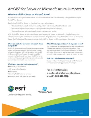 Copyright © 2014 Esri. All rights reserved. Esri, the Esri globe logo, ArcGIS, and @esri.com are trademarks, service marks, or registered
marks of Esri in the United States, the European Community, or certain other jurisdictions. Other companies and products or services
mentioned herein may be trademarks, service marks, or registered marks of their respective mark owners.
142705
ESRI5M7/14jb
What is ArcGIS for Server on Microsoft Azure?
Microsoft®
AzureTM
provides scalable cloud infrastructure that can be readily configured to support
ArcGIS®
for Server.
Deploying ArcGIS for Server in the cloud has many advantages:
	 • You can test an ArcGIS for Server configuration with low overhead hardware cost.
	 • You can automatically scale your deployment in response to demand.
	 • You can leverage Microsoft’s web-based management portal.
With ArcGIS for Server on Microsoft Azure, you harness the power of Microsoft’s cloud infrastructure
while maintaining full control over your environment. To get started using ArcGIS for Server on Microsoft
Azure, Esri Professional Services recommends ArcGIS for Server on Microsoft Azure Jumpstart.
What is ArcGIS for Server on Microsoft Azure
Jumpstart?
ArcGIS for Server on Microsoft Azure Jumpstart provides
on-site configuration support and technology transfer
on standard topics to help you get started with ArcGIS
for Server and Microsoft Azure. An experienced Esri
consultant will go through how to use ArcGIS for Server
on Microsoft Azure along with best practices to provide
a smooth transition to this new environment.
What takes place during the Jumpstart?
•	 Microsoft Azure orientation
•	 VM setup and configuration
•	 Data loading
•	 Creating ArcGIS for Server services
•	 Creating custom VMs based on your needs
ArcGIS®
for Server on Microsoft Azure Jumpstart
What if the Jumpstart doesn’t fit my exact needs?
Esri®
Professional Services is available to help you determine
if this package is a good fit for your organization. If you
have additional needs, Esri Professional Services will work
with you to determine the appropriate scope, budget, and
schedule and provide you with a quote for custom services.
How can I purchase the Jumpstart?
You can purchase the Jumpstart through Esri Professional
Services or by contacting your account manager.
For more information,
e-mail us at profservices@esri.com
or call 1-800-447-9778.
 