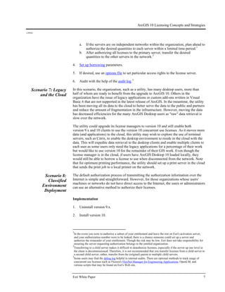 ArcGIS 10 Licensing Concepts and Strategies
J-9910
Esri White Paper 7
a. If the servers are on independent networks within the organization, plan ahead to
authorize the desired quantities to each server within a limited time period.1
b. After authorizing all licenses to the primary server, transfer the desired
quantities to the other servers in the network.2
4. Set up borrowing parameters.
5. If desired, use an options file to set particular access rights to the license server.
6. Audit with the help of the audit log.3
Scenario 7: Legacy
and the Cloud
In this scenario, the organization, such as a utility, has many desktop users, more than
half of whom are ready to benefit from the upgrade to ArcGIS 10. Others in the
organization have the issue of legacy applications or custom add-ons written in Visual
Basic 6 that are not supported in the latest release of ArcGIS. In the meantime, the utility
has been moving all its data to the cloud to better serve the data to the public and partners
and reduce the amount of fragmentation in the infrastructure. However, moving the data
has decreased efficiencies for the many ArcGIS Desktop users as "raw" data retrieval is
slow over the network.
The utility could upgrade its license managers to version 10 and still enable both
version 9.x and 10 clients to use the version 10 concurrent use licenses. As it moves more
data (and applications) to the cloud, this utility may wish to explore the use of terminal
servers, such as Citrix, to enable the desktop environment to reside in the cloud with the
data. This will expedite data retrieval to the desktop clients and enable multiple clients to
each user as some users only need the legacy applications for a percentage of their work
but would like to use version 10 for the remainder of their GIS work. Even though the
license manager is in the cloud, if users have ArcGIS Desktop 10 loaded locally, they
would still be able to borrow a license to use when disconnected from the network. Note
that for optimum printing performance, the utility should set up a print server in the cloud
that sends the print job to a local printer on the network.
Scenario 8:
Classified
Environment
Deployment
The default authorization process of transmitting the authorization information over the
Internet is simple and straightforward. However, for those organizations whose users'
machines or networks do not have direct access to the Internet, the users or administrators
can use an alternative method to authorize their licenses.
Implementation
1. Uninstall version 9.x.
2. Install version 10.
1
In the event you were to authorize a subset of your entitlement and leave the rest on Esri's activation server,
and your authorization number were to be leaked, there is a chance someone could set up a server and
authorize the remainder of your entitlement. Though the risk may be low, Esri does not take responsibility for
ensuring the server requesting authorization belongs to the entitled organization.
2
Transferring to a child server makes it difficult to deauthorize licenses, especially if the server up one level in
the chain is decommissioned. Therefore, it is not recommended that you transfer licenses from a child server to
a second child server; rather, transfer from the (original) parent to multiple child servers.
3
Some users may find the debug log helpful in internal audits. There are optional methods to track usage of
concurrent use licenses such as Flexera's FlexNet Manager for Engineering Applications, OpenLM, and
various scripts that may be found on Esri's Web site.
 