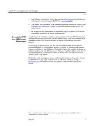 ArcGIS 10 Licensing Concepts and Strategies
J-9910
July 2010 8
3. Run Software Authorization Wizard and enter the authorization numbers for the core
software and extensions (or point the SAW to a provisioning file).
4. Take the file generated by the SAW to another machine to transmit the file via e-mail
or upload to Esri's Customer Care site to establish trusted storage and receive the
authorizations.
5. On the machine that generated the file transmitted to Esri, run the SAW and use the
received file to authorize the license to that machine.4
Scenario 9: OEM
(ArcGIS Engine)
Deployment
ArcGIS Engine 10 can utilize a single use or a concurrent use license. The best practice is
determined by the user scenario and how it is to be delivered—as a solution bundle or an
embedded solution. This scenario discusses the options rather than one single best
practice.
From reading the prior scenarios, you will have noticed the trend in the best practice
recommendations is for concurrent use licenses. At version 10, concurrent use licensing
is even a possibility for ArcGIS Engine. The benefit of being able to utilize the license on
different machines and with different users is obvious. It must be noted, however, that the
license manager must be installed on a server on the end user's network and cannot be
"hidden" by the OEM partner.
On the other hand, the single use license can be installed silently. As long as the end user
has Internet access, the single use license can be authorized silently by calling a
provisioning file from the setup, which will make the connection and authorize the
license.
4
Esri is aware of customers with security procedures requiring additional measures and will meet those
requirements on a case-by-case basis.
 