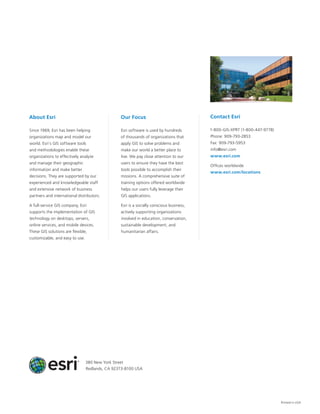 Printed in USA
About Esri
Since 1969, Esri has been helping
organizations map and model our
world. Esri’s GIS software tools
and methodologies enable these
organizations to effectively analyze
and manage their geographic
information and make better
decisions. They are supported by our
experienced and knowledgeable staff
and extensive network of business
partners and international distributors.
A full-service GIS company, Esri
supports the implementation of GIS
technology on desktops, servers,
online services, and mobile devices.
These GIS solutions are flexible,
customizable, and easy to use.
Our Focus
Esri software is used by hundreds
of thousands of organizations that
apply GIS to solve problems and
make our world a better place to
live. We pay close attention to our
users to ensure they have the best
tools possible to accomplish their
missions. A comprehensive suite of
training options offered worldwide
helps our users fully leverage their
GIS applications.
Esri is a socially conscious business,
actively supporting organizations
involved in education, conservation,
sustainable development, and
humanitarian affairs.
Contact Esri
1-800-GIS-XPRT (1-800-447-9778)
Phone: 909-793-2853
Fax: 909-793-5953
info@esri.com
www.esri.com
Offices worldwide
www.esri.com/locations
380 New York Street
Redlands, CA 92373-8100 USA
 