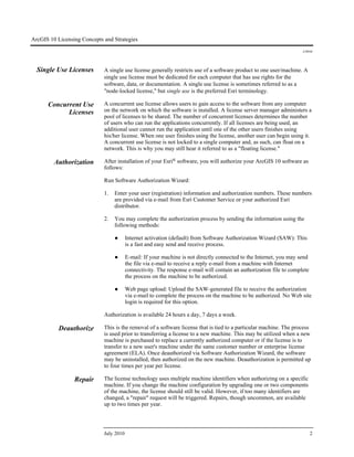 ArcGIS 10 Licensing Concepts and Strategies
J-9910
July 2010 2
Single Use Licenses A single use license generally restricts use of a software product to one user/machine. A
single use license must be dedicated for each computer that has use rights for the
software, data, or documentation. A single use license is sometimes referred to as a
"node-locked license," but single use is the preferred Esri terminology.
Concurrent Use
Licenses
A concurrent use license allows users to gain access to the software from any computer
on the network on which the software is installed. A license server manager administers a
pool of licenses to be shared. The number of concurrent licenses determines the number
of users who can run the applications concurrently. If all licenses are being used, an
additional user cannot run the application until one of the other users finishes using
his/her license. When one user finishes using the license, another user can begin using it.
A concurrent use license is not locked to a single computer and, as such, can float on a
network. This is why you may still hear it referred to as a "floating license."
Authorization After installation of your Esri® software, you will authorize your ArcGIS 10 software as
follows:
Run Software Authorization Wizard:
1. Enter your user (registration) information and authorization numbers. These numbers
are provided via e-mail from Esri Customer Service or your authorized Esri
distributor.
2. You may complete the authorization process by sending the information using the
following methods:
● Internet activation (default) from Software Authorization Wizard (SAW): This
is a fast and easy send and receive process.
● E-mail: If your machine is not directly connected to the Internet, you may send
the file via e-mail to receive a reply e-mail from a machine with Internet
connectivity. The response e-mail will contain an authorization file to complete
the process on the machine to be authorized.
● Web page upload: Upload the SAW-generated file to receive the authorization
via e-mail to complete the process on the machine to be authorized. No Web site
login is required for this option.
Authorization is available 24 hours a day, 7 days a week.
Deauthorize This is the removal of a software license that is tied to a particular machine. The process
is used prior to transferring a license to a new machine. This may be utilized when a new
machine is purchased to replace a currently authorized computer or if the license is to
transfer to a new user's machine under the same customer number or enterprise license
agreement (ELA). Once deauthorized via Software Authorization Wizard, the software
may be uninstalled, then authorized on the new machine. Deauthorization is permitted up
to four times per year per license.
Repair The license technology uses multiple machine identifiers when authorizing on a specific
machine. If you change the machine configuration by upgrading one or two components
of the machine, the license should still be valid. However, if too many identifiers are
changed, a "repair" request will be triggered. Repairs, though uncommon, are available
up to two times per year.
 