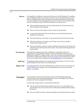 ArcGIS 10 Licensing Concepts and Strategies
J-9910
Esri White Paper 3
Borrow This capability is available to concurrent use licenses in ArcGIS Desktop 10. It enables a
user to temporarily obtain a concurrent use license in such a way that the license can be
used for a limited period of time while the user is disconnected from the local network.
To avoid confusion, do not interchange the terms borrow and checkout. Checkout refers
to the act of utilizing a license while still connected to the license server.
■ The permissible time period is set by the administrator for all licenses borrowed
from a particular license manager.
■ There is no limit to the number of times a license can be borrowed.
■ A user on the network will only see the licenses (core and extensions) that are
available to be borrowed.
■ The borrowed license will "return" to the network at the end of the time-out date.
■ If the borrowed time is set to time out in 15 days or less, the user will get a
reminder upon starting ArcGIS.
■ If the user's machine is stolen or crashes with the borrowed license, the license will
remain borrowed until the preset time-out date. Thus, shorter borrowing periods are
recommended.
Provisioning This method of managing your license entitlements is especially useful if your
organization has a large number of licenses. The provisioning file combines a set of
authorization numbers in a single file that is sent to the user and can be uploaded directly
into Software Authorization Wizard. This can be created via the Customer Service Web
site or in a text editor such as Notepad. See the documentation for more information.
Audit Log The audit log captures concurrent use license borrowing and returns. You can view the
log file using the ArcGIS license server administrator.
Options File The options file allows the license administrator to control user access to concurrent use
licenses on the license manager. Users are identified by their user name, host name,
display, or IP address.
Strategies The remainder of this document describes common ArcGIS Desktop deployment
scenarios and provides recommended guidelines for how to best deploy your software
using the new license management technology.
In each of the scenarios below, you will need the following:
■ The new ArcGIS 10 authorization number(s) sent to you via e-mail from Esri or
your distributor. Be sure you have the new authorization number(s) before starting
this process.
■ The new ArcGIS 10 software, either downloaded or physically delivered on media.
 