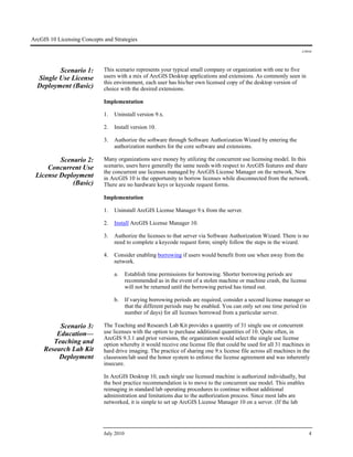 ArcGIS 10 Licensing Concepts and Strategies
J-9910
July 2010 4
Scenario 1:
Single Use License
Deployment (Basic)
This scenario represents your typical small company or organization with one to five
users with a mix of ArcGIS Desktop applications and extensions. As commonly seen in
this environment, each user has his/her own licensed copy of the desktop version of
choice with the desired extensions.
Implementation
1. Uninstall version 9.x.
2. Install version 10.
3. Authorize the software through Software Authorization Wizard by entering the
authorization numbers for the core software and extensions.
Scenario 2:
Concurrent Use
License Deployment
(Basic)
Many organizations save money by utilizing the concurrent use licensing model. In this
scenario, users have generally the same needs with respect to ArcGIS features and share
the concurrent use licenses managed by ArcGIS License Manager on the network. New
in ArcGIS 10 is the opportunity to borrow licenses while disconnected from the network.
There are no hardware keys or keycode request forms.
Implementation
1. Uninstall ArcGIS License Manager 9.x from the server.
2. Install ArcGIS License Manager 10.
3. Authorize the licenses to that server via Software Authorization Wizard. There is no
need to complete a keycode request form; simply follow the steps in the wizard.
4. Consider enabling borrowing if users would benefit from use when away from the
network.
a. Establish time permissions for borrowing. Shorter borrowing periods are
recommended as in the event of a stolen machine or machine crash, the license
will not be returned until the borrowing period has timed out.
b. If varying borrowing periods are required, consider a second license manager so
that the different periods may be enabled. You can only set one time period (in
number of days) for all licenses borrowed from a particular server.
Scenario 3:
Education—
Teaching and
Research Lab Kit
Deployment
The Teaching and Research Lab Kit provides a quantity of 31 single use or concurrent
use licenses with the option to purchase additional quantities of 10. Quite often, in
ArcGIS 9.3.1 and prior versions, the organization would select the single use license
option whereby it would receive one license file that could be used for all 31 machines in
hard drive imaging. The practice of sharing one 9.x license file across all machines in the
classroom/lab used the honor system to enforce the license agreement and was inherently
insecure.
In ArcGIS Desktop 10, each single use licensed machine is authorized individually, but
the best practice recommendation is to move to the concurrent use model. This enables
reimaging in standard lab operating procedures to continue without additional
administration and limitations due to the authorization process. Since most labs are
networked, it is simple to set up ArcGIS License Manager 10 on a server. (If the lab
 