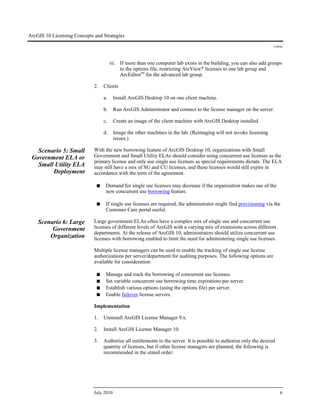 ArcGIS 10 Licensing Concepts and Strategies
J-9910
July 2010 6
iii. If more than one computer lab exists in the building, you can also add groups
to the options file, restricting ArcView® licenses to one lab group and
ArcEditor™ for the advanced lab group.
2. Clients
a. Install ArcGIS Desktop 10 on one client machine.
b. Run ArcGIS Administrator and connect to the license manager on the server.
c. Create an image of the client machine with ArcGIS Desktop installed.
d. Image the other machines in the lab. (Reimaging will not invoke licensing
issues.)
Scenario 5: Small
Government ELA or
Small Utility ELA
Deployment
With the new borrowing feature of ArcGIS Desktop 10, organizations with Small
Government and Small Utility ELAs should consider using concurrent use licenses as the
primary license and only use single use licenses as special requirements dictate. The ELA
may still have a mix of SU and CU licenses, and these licenses would still expire in
accordance with the term of the agreement.
■ Demand for single use licenses may decrease if the organization makes use of the
new concurrent use borrowing feature.
■ If single use licenses are required, the administrator might find provisioning via the
Customer Care portal useful.
Scenario 6: Large
Government
Organization
Large government ELAs often have a complex mix of single use and concurrent use
licenses of different levels of ArcGIS with a varying mix of extensions across different
departments. At the release of ArcGIS 10, administrators should utilize concurrent use
licenses with borrowing enabled to limit the need for administering single use licenses.
Multiple license managers can be used to enable the tracking of single use license
authorizations per server/department for auditing purposes. The following options are
available for consideration:
■ Manage and track the borrowing of concurrent use licenses.
■ Set variable concurrent use borrowing time expirations per server.
■ Establish various options (using the options file) per server.
■ Enable failover license servers.
Implementation
1. Uninstall ArcGIS License Manager 9.x.
2. Install ArcGIS License Manager 10.
3. Authorize all entitlements to the server. It is possible to authorize only the desired
quantity of licenses, but if other license managers are planned, the following is
recommended in the stated order:
 