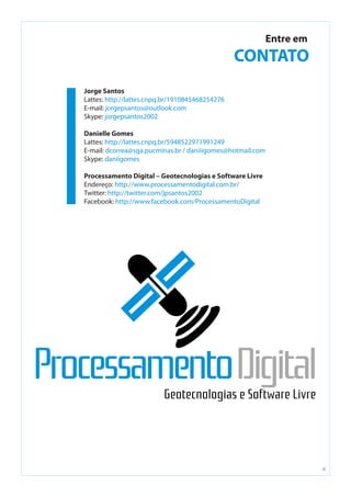 10
Entre em
CONTATO
Jorge Santos
Lattes: http://lattes.cnpq.br/1910845468254276
E-mail: jorgepsantos@outlook.com
Skype: jorgepsantos2002
Danielle Gomes
Lattes: http://lattes.cnpq.br/5948522971991249
E-mail: dcorrea@sga.pucminas.br / daniiigomes@hotmail.com
Skype: daniigomes
Processamento Digital – Geotecnologias e Software Livre
Endereço: http://www.processamentodigital.com.br/
Twitter: http://twitter.com/jpsantos2002
Facebook: http://www.facebook.com/ProcessamentoDigital
 
