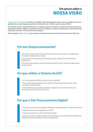 2
Processamento Digital é um endereço da Web criado pelo geógrafo Jorge Santos com objetivo de com-
partilhar dicas sobre Geoprocessamento e Software Livre. A idéia surgiu no ano de 2009.
O conteúdo do site é bem diversificado e os artigos procuram traduzir o conhecimento através de uma
linguagem simples e objetiva, proporcionando aos visitantes um ganho significativo no aprendizado de
Geoprocessamento e Processamento de imagens.
Nosso logotipo é um satélite, pois amamos o conhecimento proveniente do Sensoriamento Remoto.
•	Para auxiliar na comprensão das constantes transformações que ocorrem na natureza e na sociedade através
da execução de complexos processos espaciais.
•	Para dominar técnicas computacionais e produzir dados espaciais  através dos Sistemas de Informação
Geográfica (SIGs).
•	Para dar uma rápida resposta às crescentes demandas da sociedade e fornecer resultados que podem apoiar a
tomada de decisão.
•	Porque somos um dos principais utilizadores e divulgadores de software proprietário e de código aberto no Brasil.
•	Pelo reconhecimento ao nosso trabalho desde o ano 2009.
•	Porque somos especialistas em SIG e Processamento de Imagens.
•	Porque nosso contato para solução de questões e dúvidas relacionadas ao uso da ferramenta se extende além do
período de treinamento, consultoria ou mesmo uma atividade efetiva.
Por que Geoprocessamento?
Por que o Site Processamento Digital?
Um pouco sobre a
NOSSA VISÃO
•	Por se tratar do aplicativo SIG líder de mercado em todos os segmentos.
•	Pela sua sólida história de desenvolvimento de centenas de ferramentas para Análises Espaciais, Geopro-
cessamento e automação de tarefas.
•	Pelo suporte fornecido pela crescente comunidade de utilizadores do Sistema ArcGIS nas Redes Sociais,
Fóruns Internacionais, Sites, Blogs e Listas de E-mail.
Por que utilizar o Sistema ArcGIS?
 