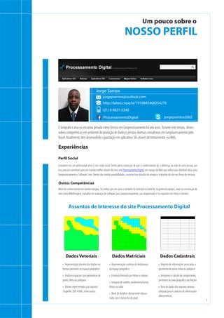 3
t
Um pouco sobre o
NOSSO PERFIL
É Geógrafo e atua na iniciativa privada comoTécnico em Geoprocessamento há oito anos. Durante este tempo,  desen-
volveu competências em ambiente de produção de dados e prestou diversas consultorias em Geoprocessamento pelo
Brasil. Atualmente, tem desenvolvido capacitação em aplicativos SIG através de treinamentos viaWeb.
Considero-me um profissional sério e com visão social.Tenho plena convicção de que o conhecimento faz a diferença na vida de uma pessoa, por
isso, procuro contribuir para um mundo melhor através do meu site Processamento Digital, um espaço daWeb que utilizo para distribuir dicas para
Geoprocessamento e Software Livre. Dentro das minhas possibilidades, costumo tirar dúvidas de amigos e visitantes do site nos finais de semana.
Perfil Social
jorgepsantos@outlook.com
Jorge Santos
(21) 9 9821-5240
/ProcessamentoDigital
http://lattes.cnpq.br/1910845468254276
jorgepsantos2002
Além doconhecimentoem Geotecnologias,  fuimilitarporseis anosetambémfuiinstrutornoExército.Jágerencieiequipes,atueinaconstruçãode
sites comoWebDesigner, trabalhei em avaliação de software para Geoprocessamento, sou diagramador e fui expositor em Feiras e Eventos.
Outras Competências
Experiências
•	 Representação discreta das feições ou
formas presentes no espaço geográfico
•	 Análises espaciais com geometrias de
ponto, linha ou polígono
•	 Vetores representados por arquivos
Shapefile, DXF e KML, entre outros.
•	 Representação contínua de fenômenos
do espaço geográfico
•	 Estrutura formada por linhas e colunas
•	 Imagens de satélite, aerolevantamento,
drone ou radar
•	 Nível de detalhes diretamente relacio-
nado com o tamanho do pixel.
•	 Registro de informações associadas a
geometria de ponto, linha ou polígono
•	 Armazena o cálculo de comprimento,
perímetro ou área geográfica das feições
•	 Base de dados dos arquivos vetorais
utilizada para o cadastro de informações
alfanuméricas.
Dados Vetoriais Dados Matriciais Dados Cadastrais
Assuntos de Interesse do site Processamento Digital
 