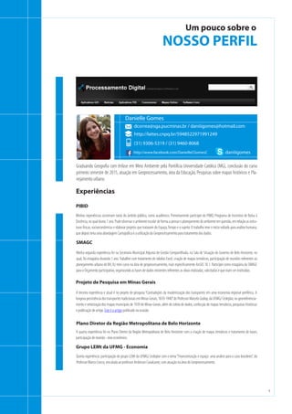 4
t
Um pouco sobre o
NOSSO PERFIL
Graduando Geografia com ênfase em Meio Ambiente pela Pontifícia Universidade Católica (MG), conclusão do curso
primeiro semestre de 2015, atuação em Geoprocessamento, área da Educação, Pesquisas sobre mapas históricos e Pla-
nejamento urbano.
Minhas experiências ocorreram tanto do âmbito público, como acadêmico. Primeiramente participei do PIBID, Programa de Incentivo de Bolsa à
Docência, no qual durou 1 ano. Pude observar o ambiente escolar de forma a pensar o planejamento do ambiente em questão, em relação as estru-
turas físicas, socioeconômicas e elaborar projetos que tratavam do Espaço,Tempo e o sujeito. O trabalho teve o início voltado para análise humana,
que depois teria uma abordagem Cartográfica e a utilização do Geoprocessamento para tratamento dos dados.
PIBID
dcorrea@sga.pucminas.br / daniiigomes@hotmail.com
Danielle Gomes
(31) 9306-5319 / (31) 9460-8068
http://www.facebook.com/DanielleCGomesC
http://lattes.cnpq.br/5948522971991249
daniiigomes
Minha segunda experiência foi na Secretaria Municipal Adjunta de Gestão Compartilhada, na Sala de Situação do Governo de Belo Horizonte, no
qual, foi estagiária durando 1 ano.Trabalhei com tratamento de tabelas Excel, criação de mapas temáticos, participação de reuniões referentes ao
planejamento urbano de BH, fiz mini curso na área de geoprocessamento, mais especificamente ArcGIS 10.1. Participei como estagiária da SMAGC
para o Orçamento participativo, organizando as bases de dados existentes referentes as obras realizadas, solicitadas e que iriam ser instituídas.
SMAGC
Experiências
A terceira experiência e atual é no projeto de pesquisa“Contradições da modernização dos transportes em uma economia regional periférica. A
longevapersistênciadostransportestradicionaisemMinasGerais,1870-1940”doProfessorMarceloGodoy,daUFMG/Cedeplar,nogeorreferencia-
mento e vetorização dos mapas municipais de 1939 de Minas Gerais, além de coleta de dados, confecção de mapas temáticos, pesquisas históricas
e publicação de artigo. Este é o artigo publicado na ocasião.
Projeto de Pesquisa em Minas Gerais
A quarta experiência foi no Plano Diretor da Região Metropolitana de Belo Horizonte com a criação de mapas temáticos e tratamento de bases,
participação de reunião - eixo econômico.
Plano Diretor da Região Metropolitana de Belo Horizonte
Quinta experiência: participação do grupo LEMt da UFMG/ Cedeplar com o tema“Financeirização e espaço: uma análise para o caso brasileiro”, do
Professor Marco Crocco, vinculada ao professor Anderson Cavalcante, com atuação na área do Geoprocessamento.
Grupo LEMt da UFMG - Economia
 