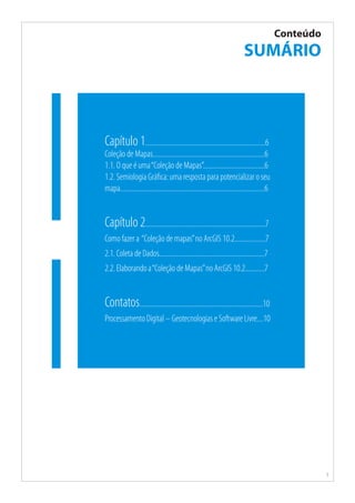 5
Conteúdo
SUMÁRIO
Capítulo 1..........................................................................6
Coleção de Mapas.....................................................................6
1.1. O que é uma“Coleção de Mapas”......................................6
1.2. Semiologia Gráfica: uma resposta para potencializar o seu
mapa.........................................................................................6
Capítulo 2..........................................................................7
Como fazer a  “Coleção de mapas”no ArcGIS 10.2...................7
2.1. Coleta de Dados.................................................................7
2.2. Elaborando a“Coleção de Mapas”no ArcGIS 10.2............7
Contatos............................................................................10
Processamento Digital – Geotecnologias e Software Livre....10
 