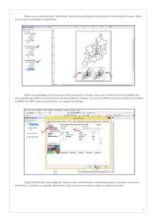 8
	 Nesse caso eu adicionei dois “data frame”, pois será a quantidade utilizada para minha coleção de mapas. Adicio-
ne os arquivos shapefiles no data frame.
	 Defina no symbology os atributos que serão destacados no mapa, clique com o botão direito no shapefile que
será utilizado para definir as características de diversidade do símbolo, no caso, será definico os bancos públicos e privados
na RMBH em 2007, clique em properties, em seguido symbology.
	 Depois de definido o symbology do mapa principal, será definido e selecionado apenas o privado, no primeiro
data frame, e o público no segundo data frame criado, para isso é necessário seguir os seguintes passos:
 