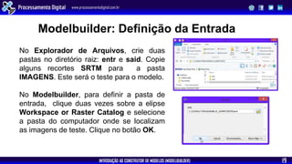 INTRODUÇÃO AO CONSTRUTOR DE MODELOS (MODELBUILDER)
Processamento Digital www.processamentodigital.com.br
19
No Modelbuilder, para definir a pasta de
entrada, clique duas vezes sobre a elipse
Workspace or Raster Catalog e selecione
a pasta do computador onde se localizam
as imagens de teste. Clique no botão OK.
No Explorador de Arquivos, crie duas
pastas no diretório raiz: entr e said. Copie
alguns recortes SRTM para a pasta
IMAGENS. Este será o teste para o modelo.
Modelbuilder: Definição da Entrada
 