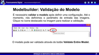 INTRODUÇÃO AO CONSTRUTOR DE MODELOS (MODELBUILDER)
Processamento Digital www.processamentodigital.com.br
21
É necessário validar o modelo após definir uma configuração. Até o
momento, nós definimos o parâmetro de entrada das imagens.
Clique no ícone destacado na imagem para realizar a validação.
Modelbuilder: Validação do Modelo
O modelo pode ser validado através do botão Validate Entire Model.
 