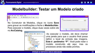 INTRODUÇÃO AO CONSTRUTOR DE MODELOS (MODELBUILDER)
Processamento Digital www.processamentodigital.com.br
23
No Construtor de Modelos, clique no ícone Save
para gravar as modificações e feche o Modelbuilder.
Para executar o modelo, clique duas vezes sobre ele
no ArcCatalog.
Ao executar o modelo, ele deve chamar
uma janela para que o usuário final possa
definir o local de entrada das imagens.
Este é parâmetro “P”. Você pode rodar o
modelo construído até aqui, mas os
processos ainda não estão prontos.
Modelbuilder: Testar um Modelo criado
 