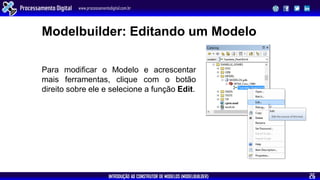 INTRODUÇÃO AO CONSTRUTOR DE MODELOS (MODELBUILDER)
Processamento Digital www.processamentodigital.com.br
26
Modelbuilder: Editando um Modelo
Para modificar o Modelo e acrescentar
mais ferramentas, clique com o botão
direito sobre ele e selecione a função Edit.
 