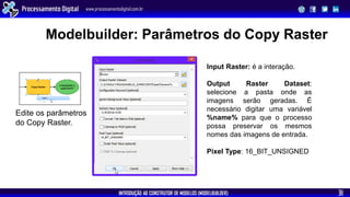 INTRODUÇÃO AO CONSTRUTOR DE MODELOS (MODELBUILDER)
Processamento Digital www.processamentodigital.com.br
31
Modelbuilder: Parâmetros do Copy Raster
Edite os parâmetros
do Copy Raster.
Input Raster: é a interação.
Output Raster Dataset:
selecione a pasta onde as
imagens serão geradas. É
necessário digitar uma variável
%name% para que o processo
possa preservar os mesmos
nomes das imagens de entrada.
Pixel Type: 16_BIT_UNSIGNED
 