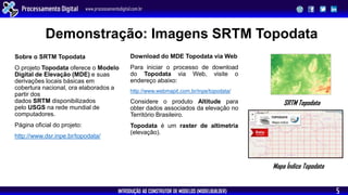 INTRODUÇÃO AO CONSTRUTOR DE MODELOS (MODELBUILDER)
Processamento Digital www.processamentodigital.com.br
5
Demonstração: Imagens SRTM Topodata
Sobre o SRTM Topodata
O projeto Topodata oferece o Modelo
Digital de Elevação (MDE) e suas
derivações locais básicas em
cobertura nacional, ora elaborados a
partir dos
dados SRTM disponibilizados
pelo USGS na rede mundial de
computadores.
Página oficial do projeto:
http://www.dsr.inpe.br/topodata/
Download do MDE Topodata via Web
Para iniciar o processo de download
do Topodata via Web, visite o
endereço abaixo:
http://www.webmapit.com.br/inpe/topodata/
Considere o produto Altitude para
obter dados associados da elevação no
Território Brasileiro.
Topodata é um raster de altimetria
(elevação).
Mapa Índice Topodata
SRTM Topodata
 