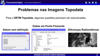 INTRODUÇÃO AO CONSTRUTOR DE MODELOS (MODELBUILDER)
Processamento Digital www.processamentodigital.com.br
6
Problemas nas Imagens Topodata
Para o SRTM Topodata, algumas questões precisam ser solucionadas:
Datum sem definição
Dados em Ponto Flutuante
Diferenças Radiométricas
 