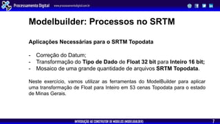 INTRODUÇÃO AO CONSTRUTOR DE MODELOS (MODELBUILDER)
Processamento Digital www.processamentodigital.com.br
7
Aplicações Necessárias para o SRTM Topodata
- Correção do Datum;
- Transformação do Tipo de Dado de Float 32 bit para Inteiro 16 bit;
- Mosaico de uma grande quantidade de arquivos SRTM Topodata.
Neste exercício, vamos utilizar as ferramentas do ModelBuilder para aplicar
uma transformação de Float para Inteiro em 53 cenas Topodata para o estado
de Minas Gerais.
Modelbuilder: Processos no SRTM
 