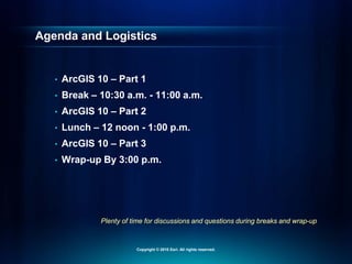 Plenty of time for discussions and questions during breaks and wrap-up
Agenda and Logistics
• ArcGIS 10 – Part 1
• Break – 10:30 a.m. - 11:00 a.m.
• ArcGIS 10 – Part 2
• Lunch – 12 noon - 1:00 p.m.
• ArcGIS 10 – Part 3
• Wrap-up By 3:00 p.m.
Copyright © 2010 Esri. All rights reserved.
 