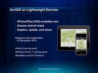 ArcGIS on Lightweight Devices
• iPhone/iPad (iOS) available now
• Access shared maps
• Explore, update, and share
Ready-to-Use Application
& Developer APIs
Android (coming soon)
Windows Phone 7 (coming soon)
BlackBerry (via Esri Partners)
Copyright © 2010 Esri. All rights reserved.
 