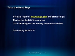 Take the Next Step
• Create a login for www.arcgis.com and start using it
• Review the ArcGIS 10 resources
• Take advantage of the training resources available
• Start using ArcGIS 10
Copyright © 2010 Esri. All rights reserved.
 