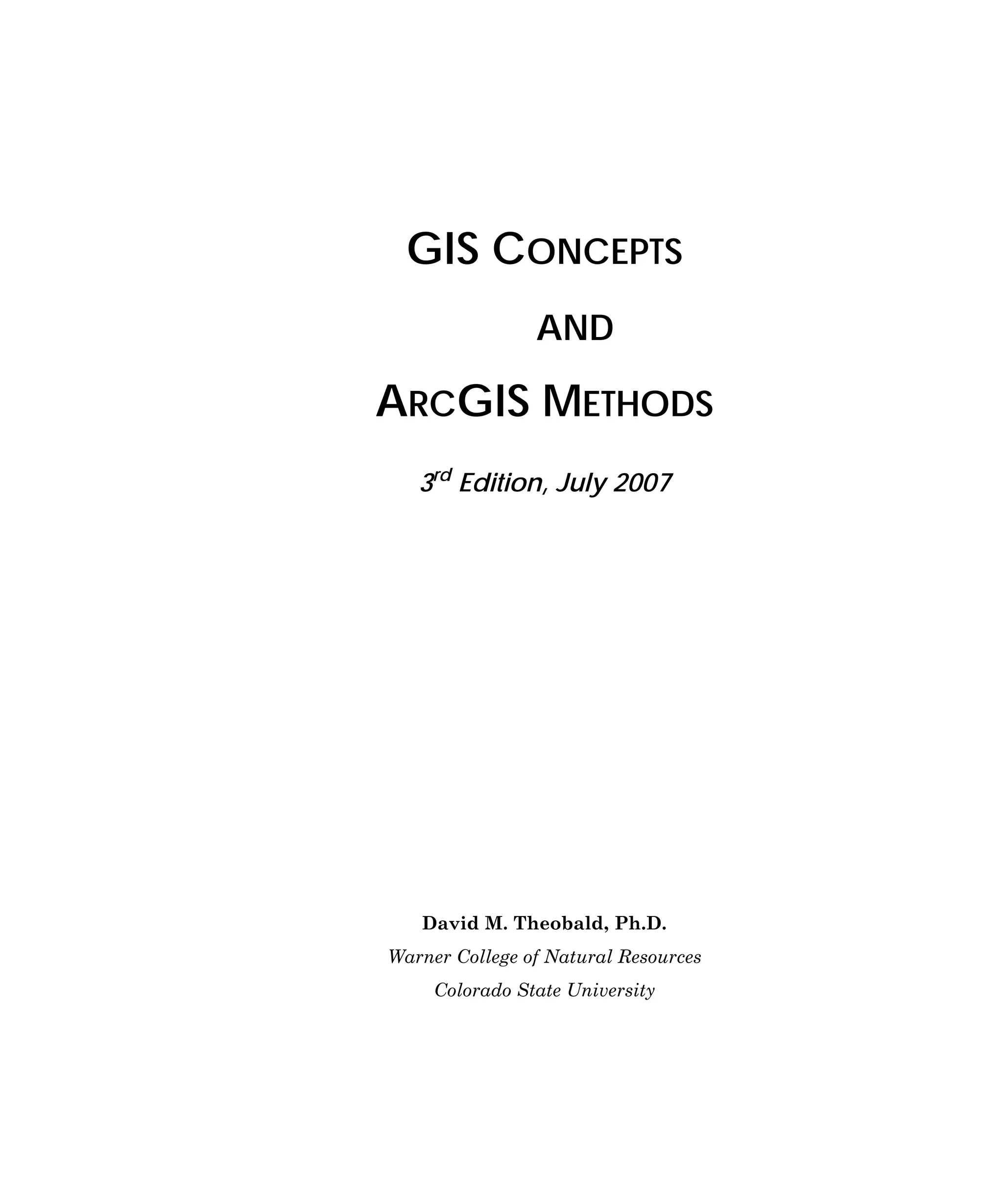 GIS CONCEPTS
AND

ARCGIS METHODS
3rd Edition, July 2007

David M. Theobald, Ph.D.
Warner College of Natural Resources
Colorado State University

 