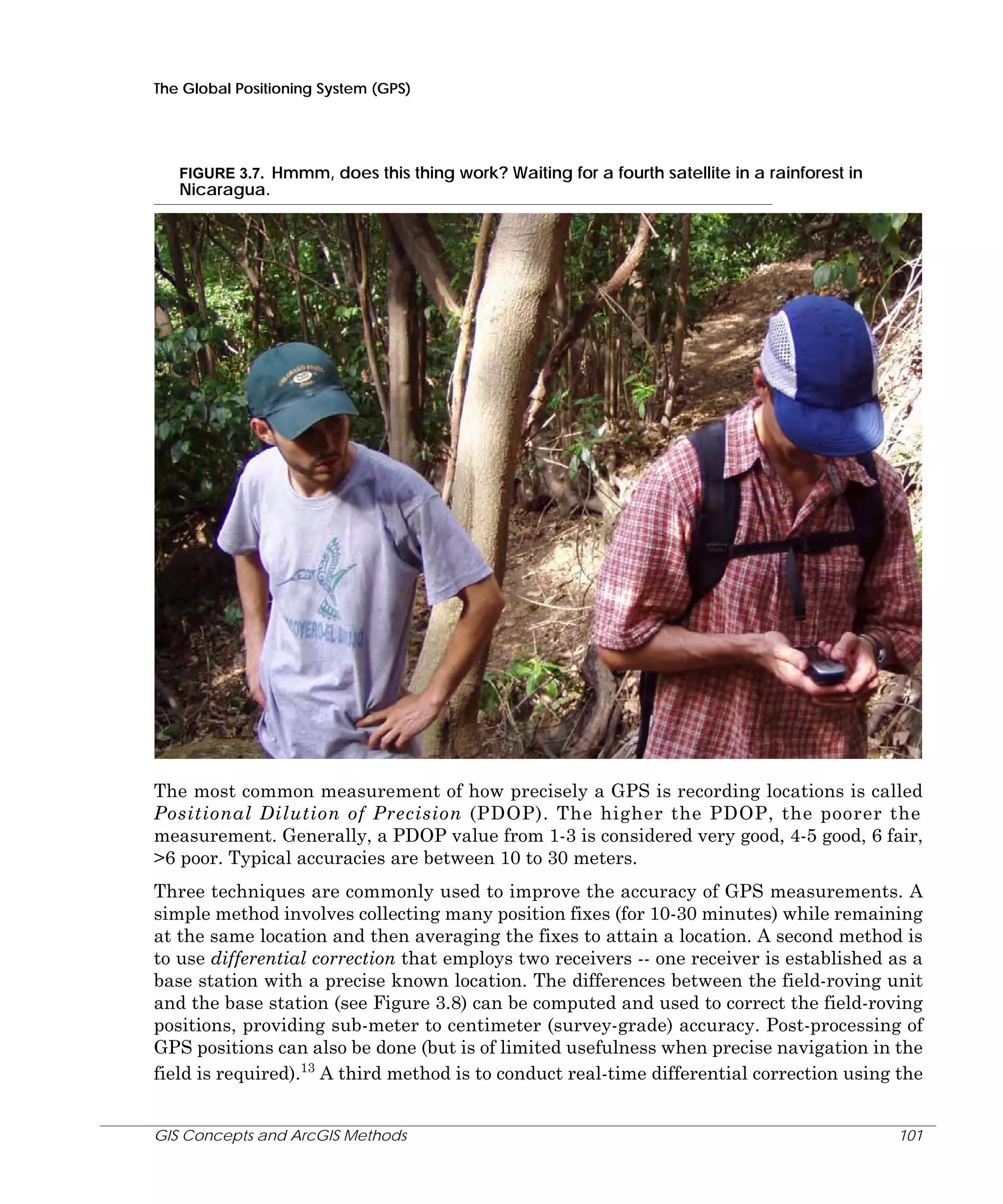 The Global Positioning System (GPS)

FIGURE 3.7. Hmmm, does this thing work? Waiting for a fourth satellite in a rainforest in

Nicaragua.

The most common measurement of how precisely a GPS is recording locations is called
Positional Dilution of Precision (PDOP). The higher the PDOP, the poorer the
measurement. Generally, a PDOP value from 1-3 is considered very good, 4-5 good, 6 fair,
>6 poor. Typical accuracies are between 10 to 30 meters.
Three techniques are commonly used to improve the accuracy of GPS measurements. A
simple method involves collecting many position fixes (for 10-30 minutes) while remaining
at the same location and then averaging the fixes to attain a location. A second method is
to use differential correction that employs two receivers -- one receiver is established as a
base station with a precise known location. The differences between the field-roving unit
and the base station (see Figure 3.8) can be computed and used to correct the field-roving
positions, providing sub-meter to centimeter (survey-grade) accuracy. Post-processing of
GPS positions can also be done (but is of limited usefulness when precise navigation in the
field is required).13 A third method is to conduct real-time differential correction using the
GIS Concepts and ArcGIS Methods

101

 