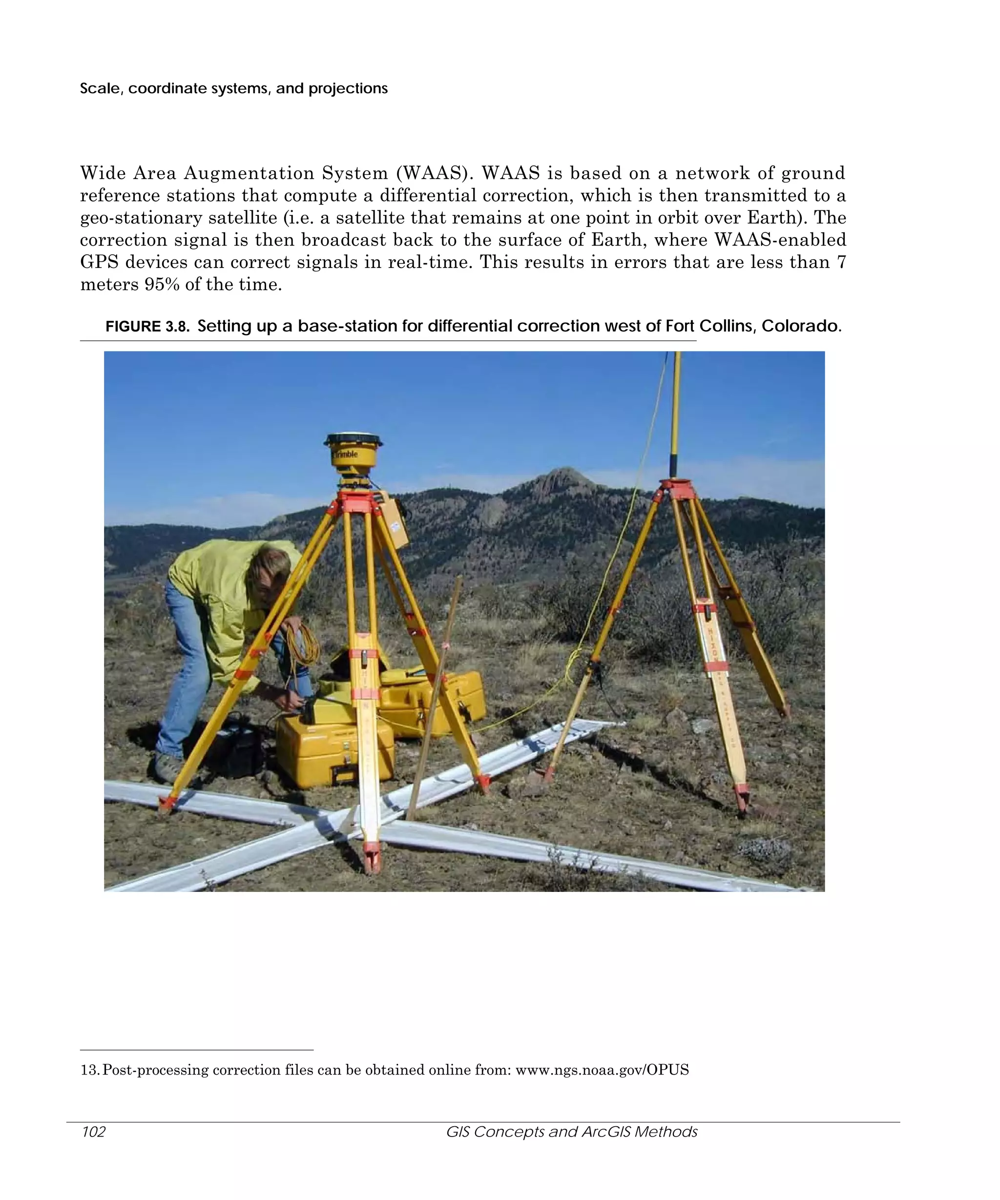 Scale, coordinate systems, and projections

Wide Area Augmentation System (WAAS). WAAS is based on a network of ground
reference stations that compute a differential correction, which is then transmitted to a
geo-stationary satellite (i.e. a satellite that remains at one point in orbit over Earth). The
correction signal is then broadcast back to the surface of Earth, where WAAS-enabled
GPS devices can correct signals in real-time. This results in errors that are less than 7
meters 95% of the time.
FIGURE 3.8. Setting up a base-station for differential correction west of Fort Collins, Colorado.

13. Post-processing correction files can be obtained online from: www.ngs.noaa.gov/OPUS

102

GIS Concepts and ArcGIS Methods

 