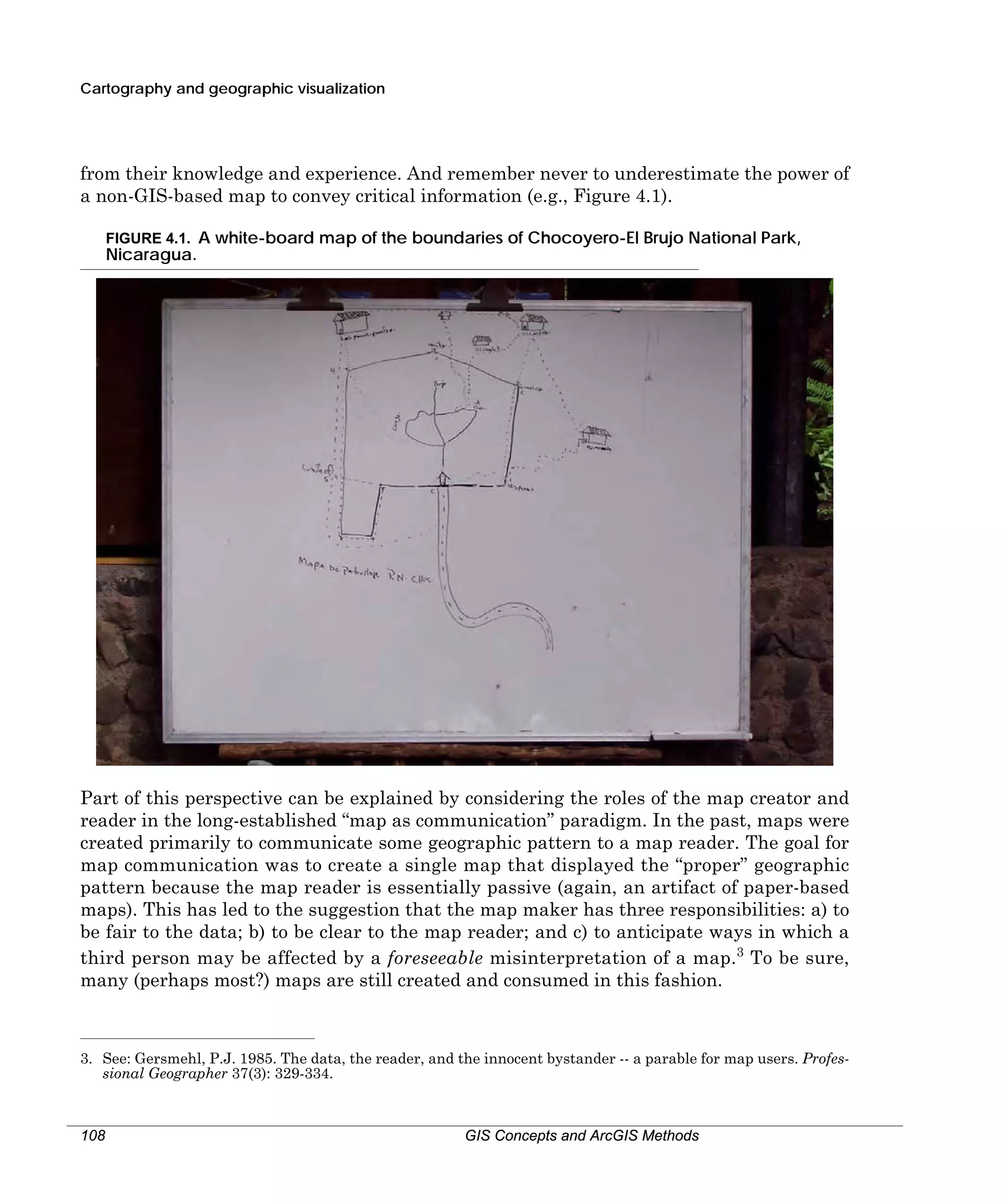 Cartography and geographic visualization

from their knowledge and experience. And remember never to underestimate the power of
a non-GIS-based map to convey critical information (e.g., Figure 4.1).
FIGURE 4.1. A white-board map of the boundaries of Chocoyero-El Brujo National Park,

Nicaragua.

Part of this perspective can be explained by considering the roles of the map creator and
reader in the long-established “map as communication” paradigm. In the past, maps were
created primarily to communicate some geographic pattern to a map reader. The goal for
map communication was to create a single map that displayed the “proper” geographic
pattern because the map reader is essentially passive (again, an artifact of paper-based
maps). This has led to the suggestion that the map maker has three responsibilities: a) to
be fair to the data; b) to be clear to the map reader; and c) to anticipate ways in which a
third person may be affected by a foreseeable misinterpretation of a map.3 To be sure,
many (perhaps most?) maps are still created and consumed in this fashion.

3. See: Gersmehl, P.J. 1985. The data, the reader, and the innocent bystander -- a parable for map users. Professional Geographer 37(3): 329-334.

108

GIS Concepts and ArcGIS Methods

 