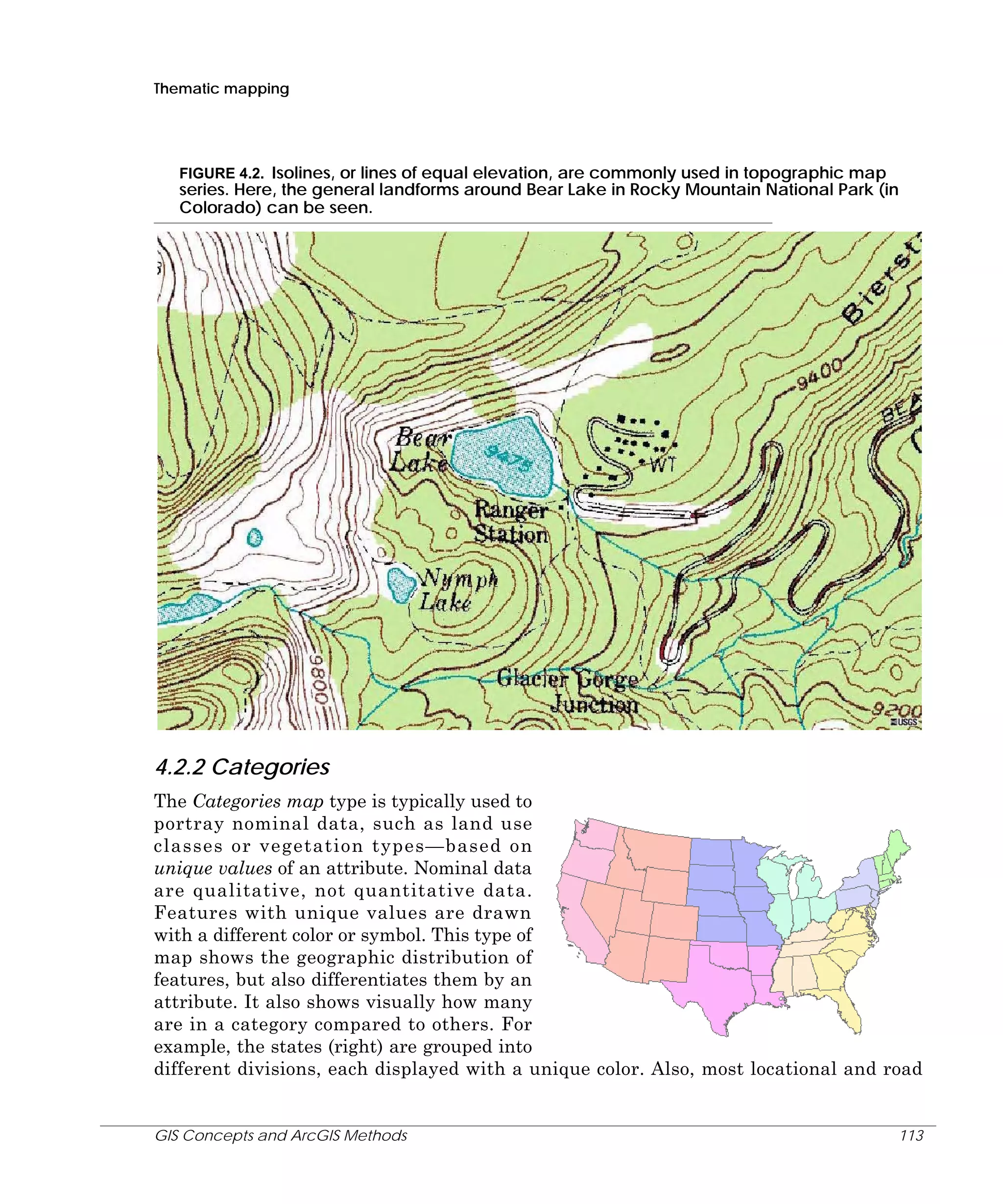Thematic mapping

FIGURE 4.2. Isolines, or lines of equal elevation, are commonly used in topographic map
series. Here, the general landforms around Bear Lake in Rocky Mountain National Park (in
Colorado) can be seen.

4.2.2 Categories
The Categories map type is typically used to
portray nominal data, such as land use
classes or vegetation types—based on
unique values of an attribute. Nominal data
are qualitative, not quantitative data.
Features with unique values are drawn
with a different color or symbol. This type of
map shows the geographic distribution of
features, but also differentiates them by an
attribute. It also shows visually how many
are in a category compared to others. For
example, the states (right) are grouped into
different divisions, each displayed with a unique color. Also, most locational and road

GIS Concepts and ArcGIS Methods

113

 