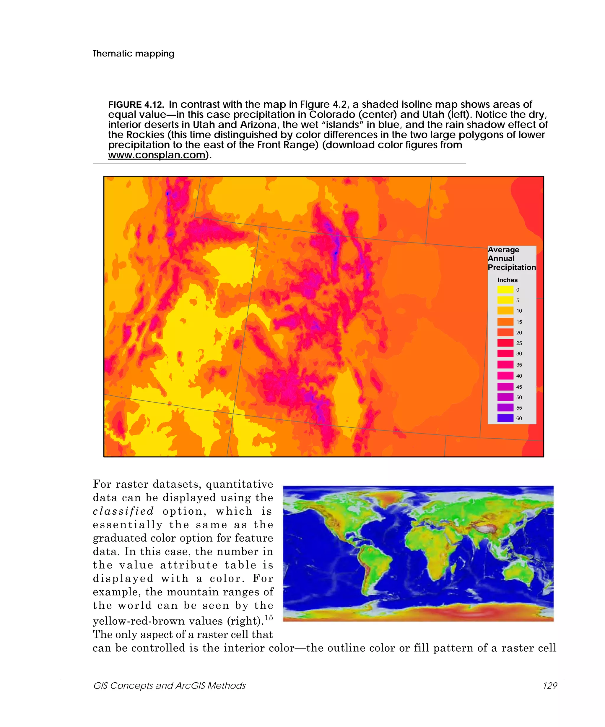 Thematic mapping

FIGURE 4.12. In contrast with the map in Figure 4.2, a shaded isoline map shows areas of
equal value—in this case precipitation in Colorado (center) and Utah (left). Notice the dry,
interior deserts in Utah and Arizona, the wet “islands” in blue, and the rain shadow effect of
the Rockies (this time distinguished by color differences in the two large polygons of lower
precipitation to the east of the Front Range) (download color figures from
www.consplan.com).

Average
Annual
Precipitation
Inches
0
5
10
15
20
25
30
35
40
45
50
55
60

For raster datasets, quantitative
data can be displayed using the
classified option, which is
essentially the same as the
graduated color option for feature
data. In this case, the number in
the value attribute table is
displayed with a color. For
example, the mountain ranges of
the world can be seen by the
yellow-red-brown values (right).15
The only aspect of a raster cell that
can be controlled is the interior color—the outline color or fill pattern of a raster cell
GIS Concepts and ArcGIS Methods

129

 