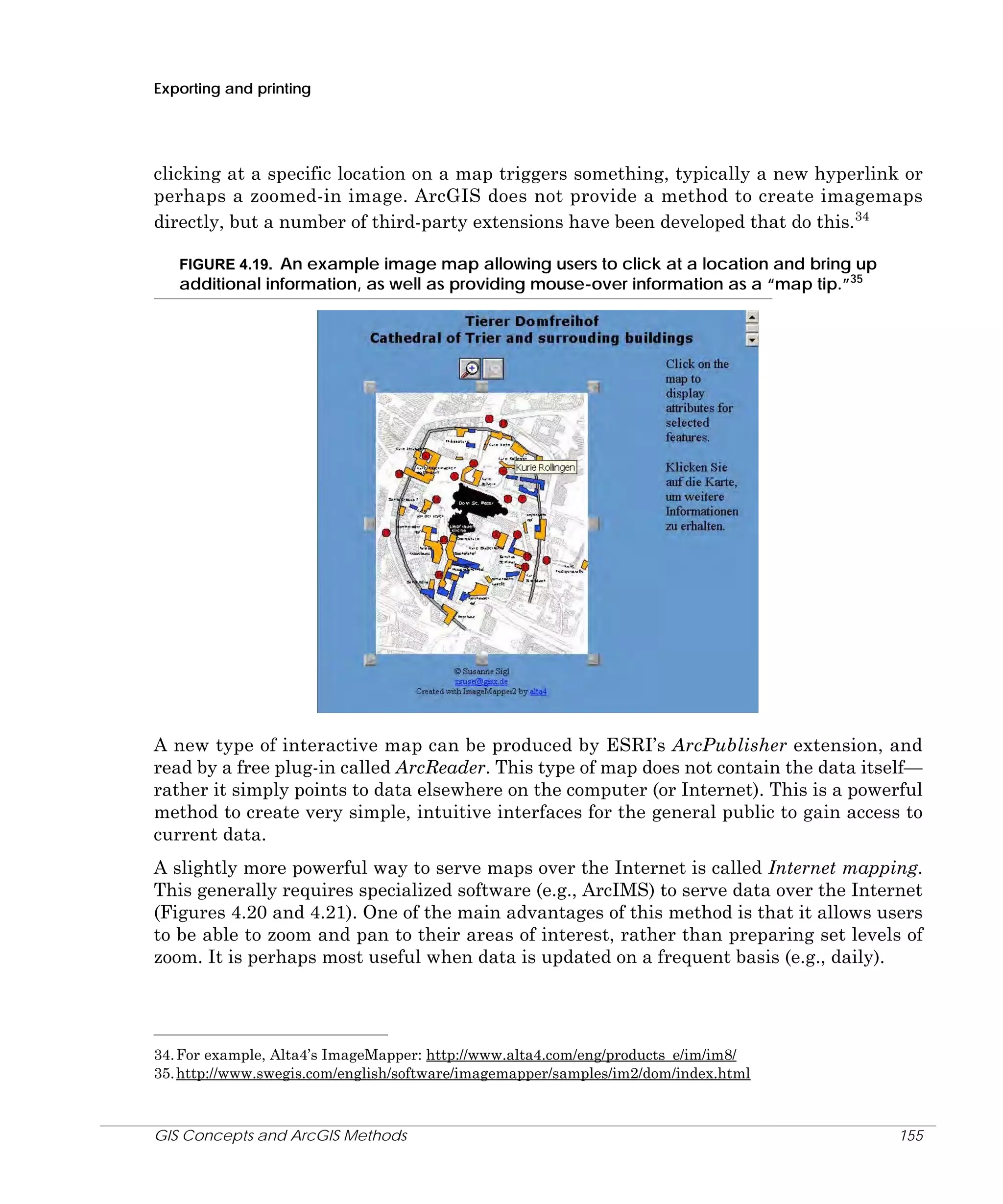Exporting and printing

clicking at a specific location on a map triggers something, typically a new hyperlink or
perhaps a zoomed-in image. ArcGIS does not provide a method to create imagemaps
directly, but a number of third-party extensions have been developed that do this.34
FIGURE 4.19. An example image map allowing users to click at a location and bring up

additional information, as well as providing mouse-over information as a “map tip.”35

A new type of interactive map can be produced by ESRI’s ArcPublisher extension, and
read by a free plug-in called ArcReader. This type of map does not contain the data itself—
rather it simply points to data elsewhere on the computer (or Internet). This is a powerful
method to create very simple, intuitive interfaces for the general public to gain access to
current data.
A slightly more powerful way to serve maps over the Internet is called Internet mapping.
This generally requires specialized software (e.g., ArcIMS) to serve data over the Internet
(Figures 4.20 and 4.21). One of the main advantages of this method is that it allows users
to be able to zoom and pan to their areas of interest, rather than preparing set levels of
zoom. It is perhaps most useful when data is updated on a frequent basis (e.g., daily).

34. For example, Alta4’s ImageMapper: http://www.alta4.com/eng/products_e/im/im8/
35. http://www.swegis.com/english/software/imagemapper/samples/im2/dom/index.html

GIS Concepts and ArcGIS Methods

155

 