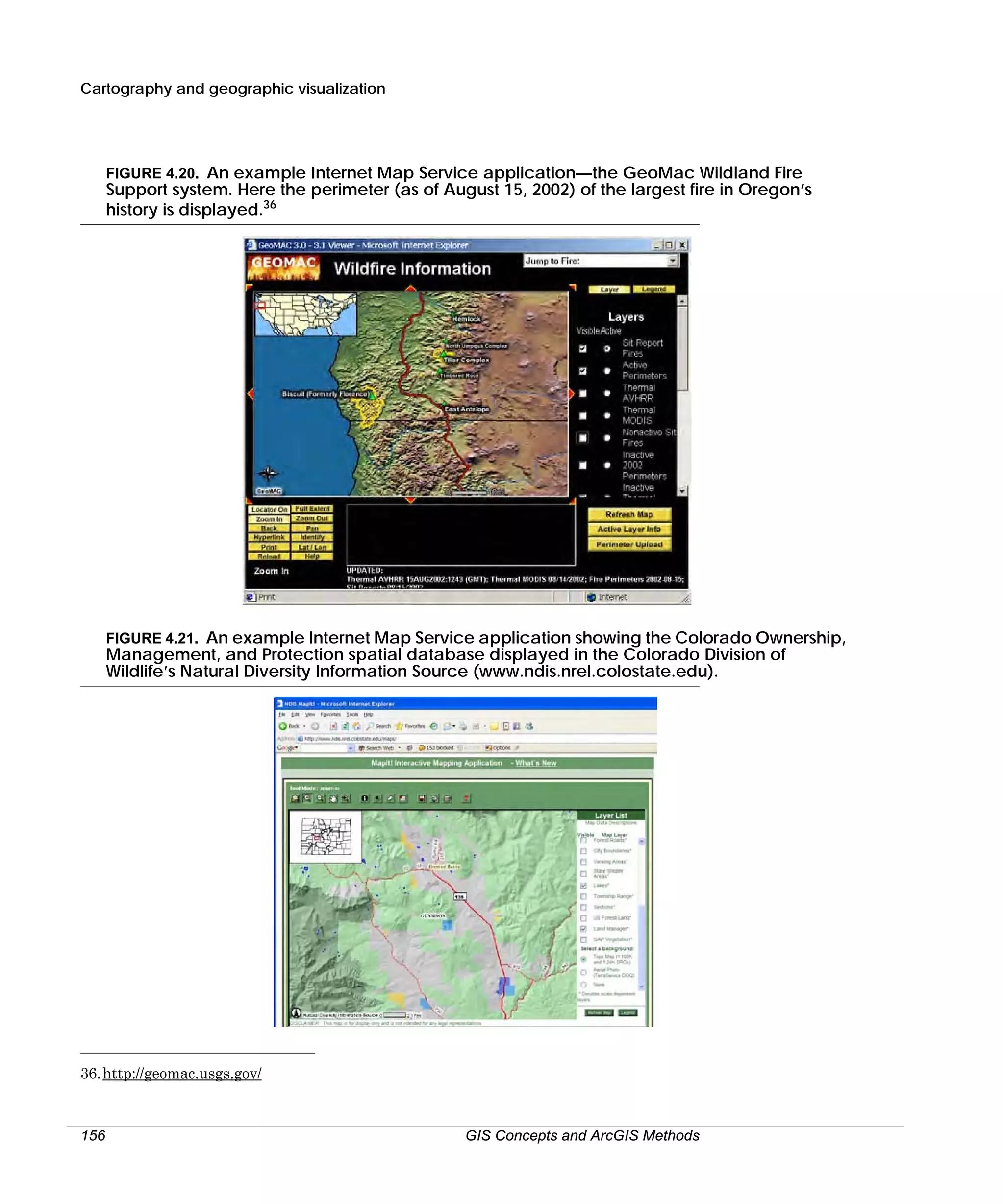Cartography and geographic visualization

FIGURE 4.20. An example Internet Map Service application—the GeoMac Wildland Fire

Support system. Here the perimeter (as of August 15, 2002) of the largest fire in Oregon’s
history is displayed.36

FIGURE 4.21. An example Internet Map Service application showing the Colorado Ownership,
Management, and Protection spatial database displayed in the Colorado Division of
Wildlife’s Natural Diversity Information Source (www.ndis.nrel.colostate.edu).

36. http://geomac.usgs.gov/

156

GIS Concepts and ArcGIS Methods

 
