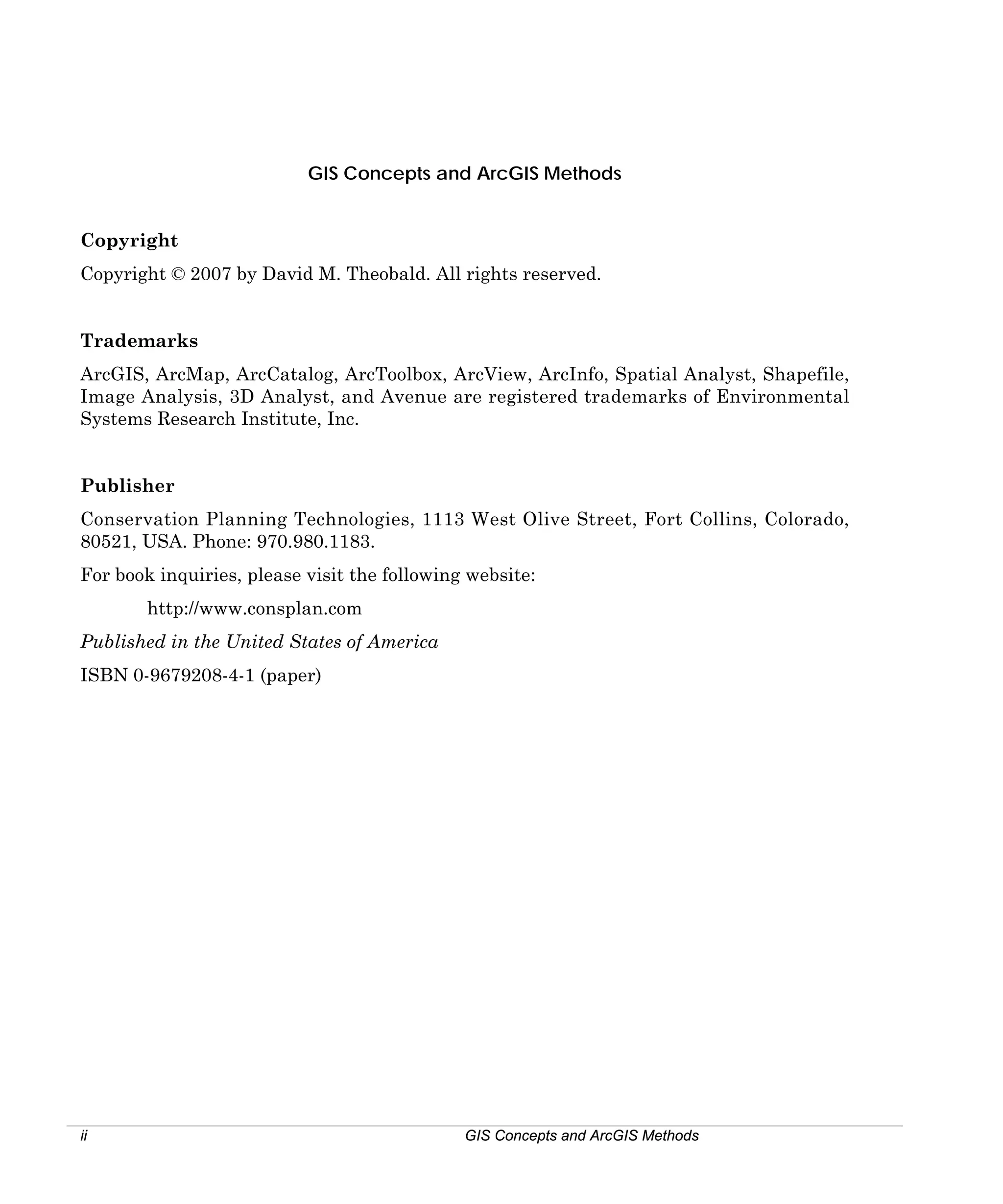 GIS Concepts and ArcGIS Methods
Copyright
Copyright © 2007 by David M. Theobald. All rights reserved.
Trademarks
ArcGIS, ArcMap, ArcCatalog, ArcToolbox, ArcView, ArcInfo, Spatial Analyst, Shapefile,
Image Analysis, 3D Analyst, and Avenue are registered trademarks of Environmental
Systems Research Institute, Inc.
Publisher
Conservation Planning Technologies, 1113 West Olive Street, Fort Collins, Colorado,
80521, USA. Phone: 970.980.1183.
For book inquiries, please visit the following website:
http://www.consplan.com
Published in the United States of America
ISBN 0-9679208-4-1 (paper)

ii

GIS Concepts and ArcGIS Methods

 