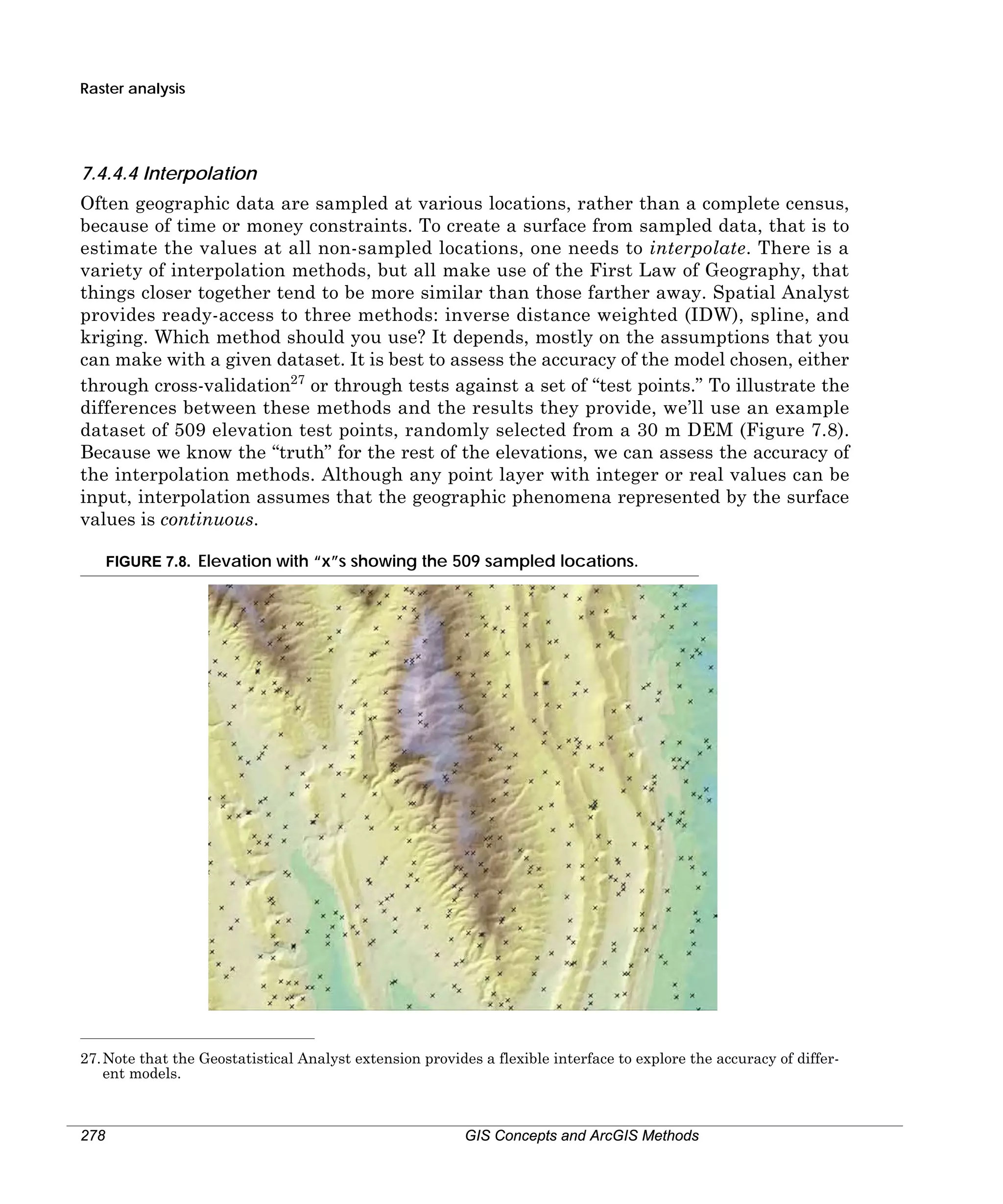 Raster analysis

7.4.4.4 Interpolation
Often geographic data are sampled at various locations, rather than a complete census,
because of time or money constraints. To create a surface from sampled data, that is to
estimate the values at all non-sampled locations, one needs to interpolate. There is a
variety of interpolation methods, but all make use of the First Law of Geography, that
things closer together tend to be more similar than those farther away. Spatial Analyst
provides ready-access to three methods: inverse distance weighted (IDW), spline, and
kriging. Which method should you use? It depends, mostly on the assumptions that you
can make with a given dataset. It is best to assess the accuracy of the model chosen, either
through cross-validation27 or through tests against a set of “test points.” To illustrate the
differences between these methods and the results they provide, we’ll use an example
dataset of 509 elevation test points, randomly selected from a 30 m DEM (Figure 7.8).
Because we know the “truth” for the rest of the elevations, we can assess the accuracy of
the interpolation methods. Although any point layer with integer or real values can be
input, interpolation assumes that the geographic phenomena represented by the surface
values is continuous.
FIGURE 7.8. Elevation with “x”s showing the 509 sampled locations.

27. Note that the Geostatistical Analyst extension provides a flexible interface to explore the accuracy of different models.

278

GIS Concepts and ArcGIS Methods

 