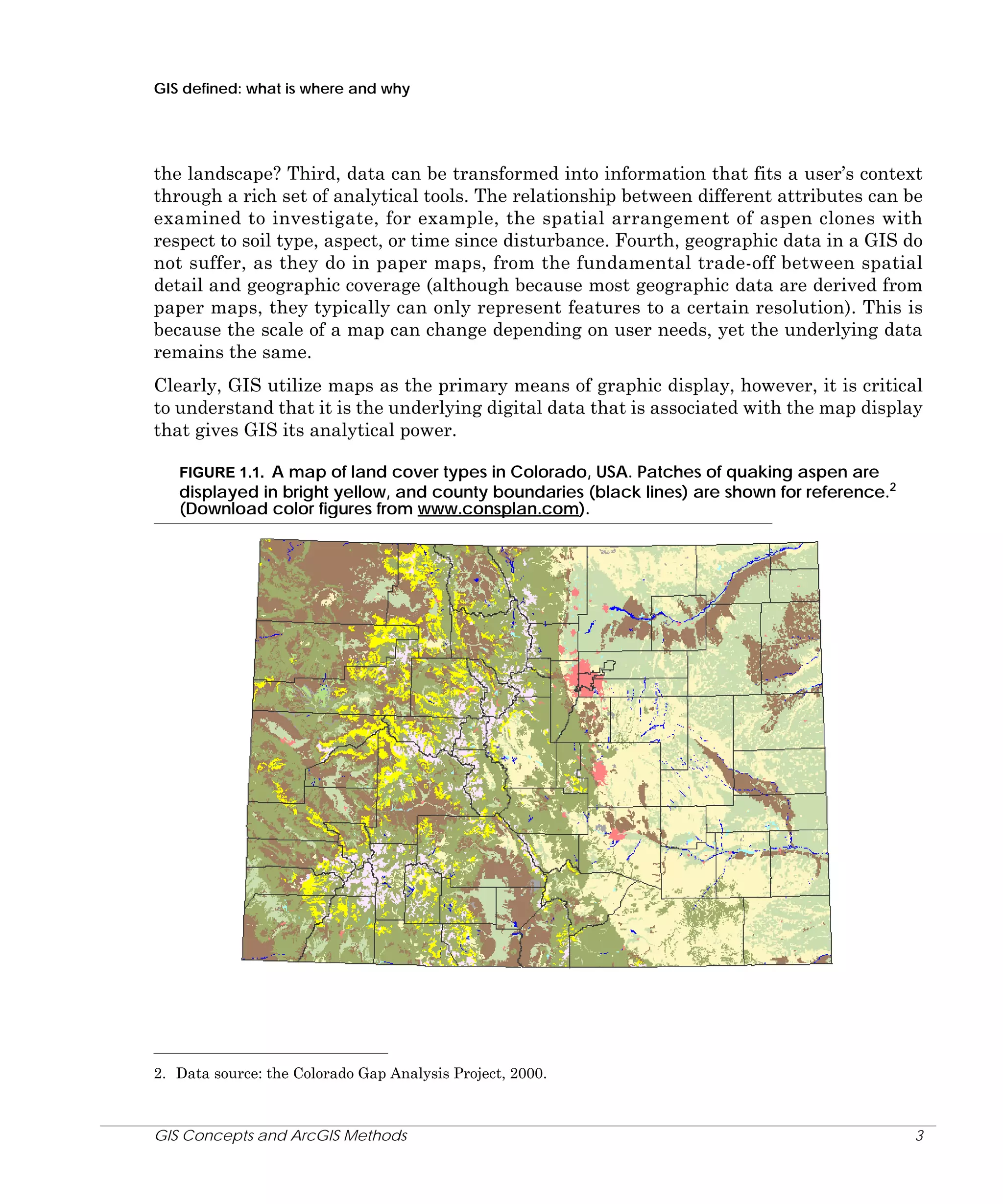GIS defined: what is where and why

the landscape? Third, data can be transformed into information that fits a user’s context
through a rich set of analytical tools. The relationship between different attributes can be
examined to investigate, for example, the spatial arrangement of aspen clones with
respect to soil type, aspect, or time since disturbance. Fourth, geographic data in a GIS do
not suffer, as they do in paper maps, from the fundamental trade-off between spatial
detail and geographic coverage (although because most geographic data are derived from
paper maps, they typically can only represent features to a certain resolution). This is
because the scale of a map can change depending on user needs, yet the underlying data
remains the same.
Clearly, GIS utilize maps as the primary means of graphic display, however, it is critical
to understand that it is the underlying digital data that is associated with the map display
that gives GIS its analytical power.
FIGURE 1.1. A map of land cover types in Colorado, USA. Patches of quaking aspen are
displayed in bright yellow, and county boundaries (black lines) are shown for reference.2
(Download color figures from www.consplan.com).

2. Data source: the Colorado Gap Analysis Project, 2000.

GIS Concepts and ArcGIS Methods

3

 