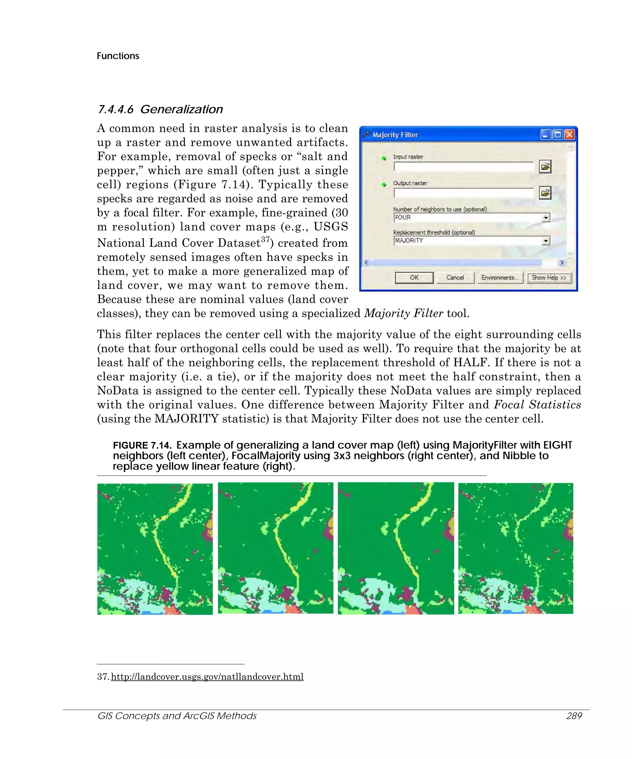Functions

7.4.4.6 Generalization
A common need in raster analysis is to clean
up a raster and remove unwanted artifacts.
For example, removal of specks or “salt and
pepper,” which are small (often just a single
cell) regions (Figure 7.14). Typically these
specks are regarded as noise and are removed
by a focal filter. For example, fine-grained (30
m resolution) land cover maps (e.g., USGS
National Land Cover Dataset37) created from
remotely sensed images often have specks in
them, yet to make a more generalized map of
land cover, we may want to remove them.
Because these are nominal values (land cover
classes), they can be removed using a specialized Majority Filter tool.
This filter replaces the center cell with the majority value of the eight surrounding cells
(note that four orthogonal cells could be used as well). To require that the majority be at
least half of the neighboring cells, the replacement threshold of HALF. If there is not a
clear majority (i.e. a tie), or if the majority does not meet the half constraint, then a
NoData is assigned to the center cell. Typically these NoData values are simply replaced
with the original values. One difference between Majority Filter and Focal Statistics
(using the MAJORITY statistic) is that Majority Filter does not use the center cell.
FIGURE 7.14. Example of generalizing a land cover map (left) using MajorityFilter with EIGHT
neighbors (left center), FocalMajority using 3x3 neighbors (right center), and Nibble to
replace yellow linear feature (right).

37. http://landcover.usgs.gov/natllandcover.html

GIS Concepts and ArcGIS Methods

289

 